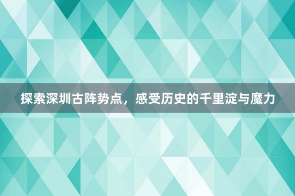 探索深圳古阵势点，感受历史的千里淀与魔力