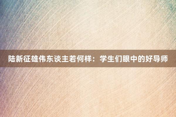 陆新征雄伟东谈主若何样：学生们眼中的好导师