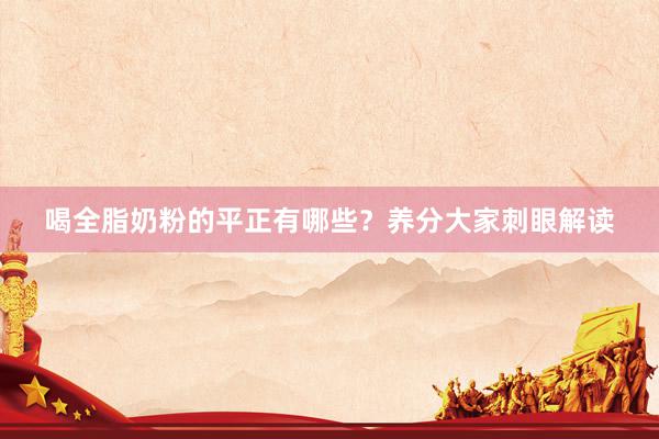 喝全脂奶粉的平正有哪些？养分大家刺眼解读