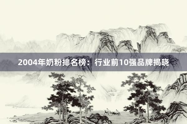 2004年奶粉排名榜：行业前10强品牌揭晓