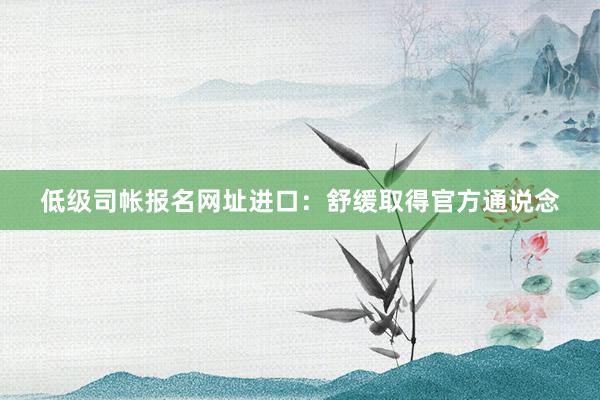 低级司帐报名网址进口：舒缓取得官方通说念