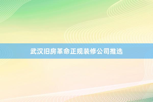 武汉旧房革命正规装修公司推选