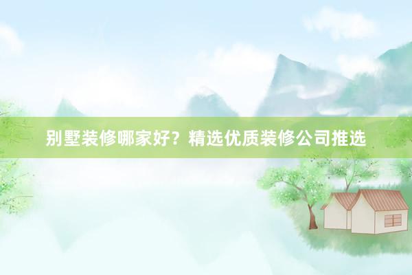 别墅装修哪家好？精选优质装修公司推选