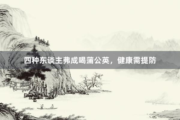 四种东谈主弗成喝蒲公英，健康需提防