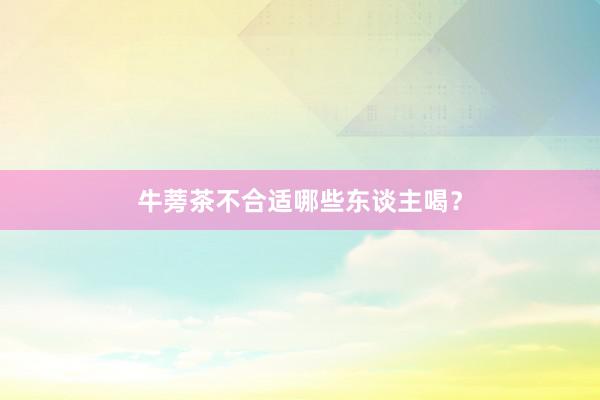 牛蒡茶不合适哪些东谈主喝？