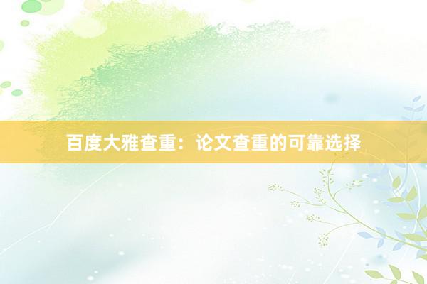 百度大雅查重：论文查重的可靠选择